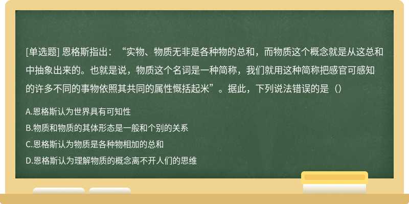 恩格斯指出：“实物、物质无非是各种物的总和，而物质这个概念就是从这总和中抽象出来的。也就是说，物质这个名词是一种简称，我们就用这种简称把感官可感知的许多不同的事物依照其共同的属性慨括起米”。据此，下列说法错误的是（）