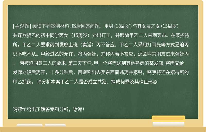 阅读下列案例材料，然后回答问题。 甲男（18周岁）与其女友乙女（15周岁）共谋欺骗乙的初中同学丙女（15