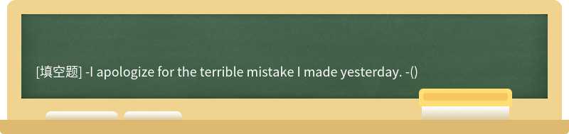 -I apologize for the terrible mistake I made yesterday. -()