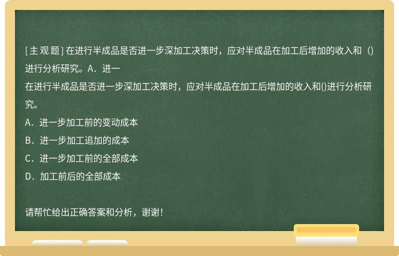 在进行半成品是否进一步深加工决策时，应对半成品在加工后增加的收入和（)进行分析研究。A．进一