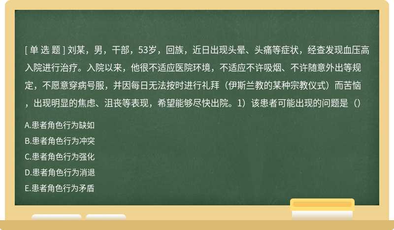 刘某，男，干部，53岁，回族，近日出现头晕、头痛等症状，经查发现血压高入院进行治疗。入院以来，他很不适应医院环境，不适应不许吸烟、不许随意外出等规定，不愿意穿病号服，并因每日无法按时进行礼拜（伊斯兰教的某种宗教仪式）而苦恼，出现明显的焦虑、沮丧等表现，希望能够尽快出院。1）该患者可能出现的问题是（）