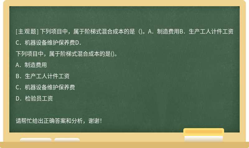 下列项目中，属于阶梯式混合成本的是（)。A．制造费用B．生产工人计件工资C．机器设备维护保养费D．