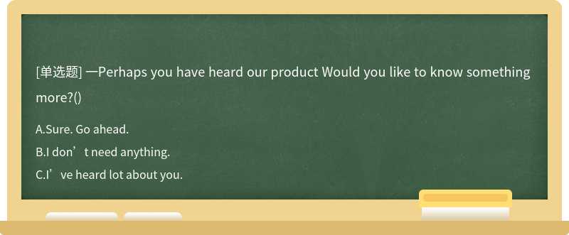 一Perhaps you have heard our product Would you like to know something more?()