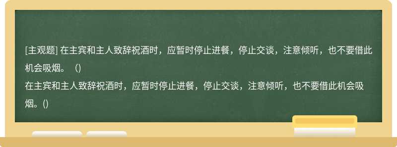 在主宾和主人致辞祝酒时，应暂时停止进餐，停止交谈，注意倾听，也不要借此机会吸烟。（)