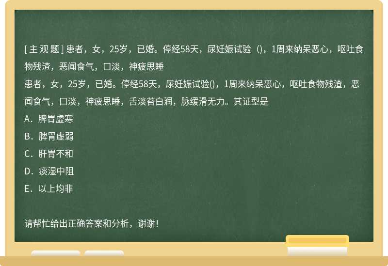 患者，女，25岁，已婚。停经58天，尿妊娠试验（)，1周来纳呆恶心，呕吐食物残渣，恶闻食气，口淡，神疲思睡