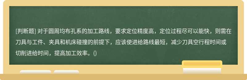 对于圆周均布孔系的加工路线，要求定位精度高，定位过程尽可以能快，则需在刀具与工件、夹具和机床碰撞的前提下，应该使进给路线最短，减少刀具空行程时间或切削进给时间，提高加工效率。()