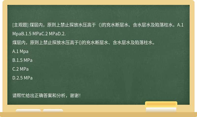 煤层内，原则上禁止探放水压高于（)的充水断层水、含水层水及陷落柱水。A.1 MpaB.1.5 MPaC.2 MPaD.2.