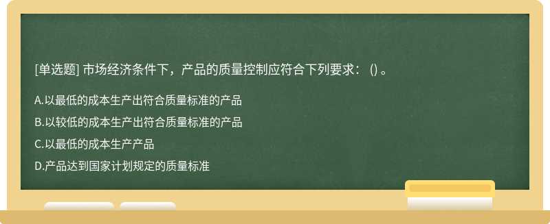 市场经济条件下，产品的质量控制应符合下列要求： （) 。 A.以最低的成本生产出符合质量标准