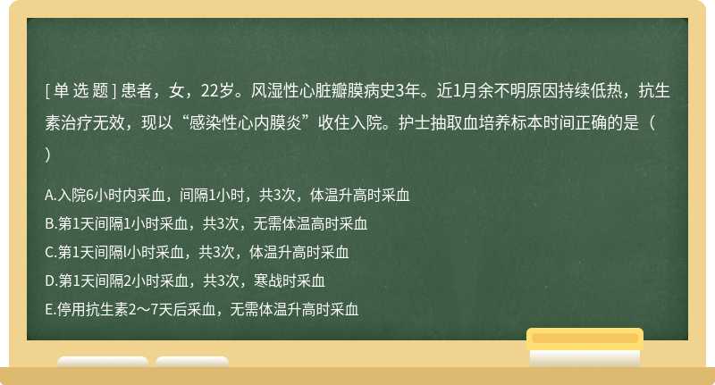 患者，女，22岁。风湿性心脏瓣膜病史3年。近1月余不明原因持续低热，抗生素治疗无效，现以“感染性心内膜炎”收住入院。护士抽取血培养标本时间正确的是（）