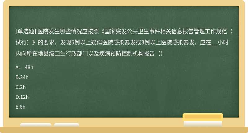 医院发生哪些情况应按照《国家突发公共卫生事件相关信息报告管理工作规范（试行）》的要求，发现5例以上疑似医院感染暴发或3例以上医院感染暴发，应在__小时内向所在地县级卫生行政部门以及疾病预防控制机构报告（）