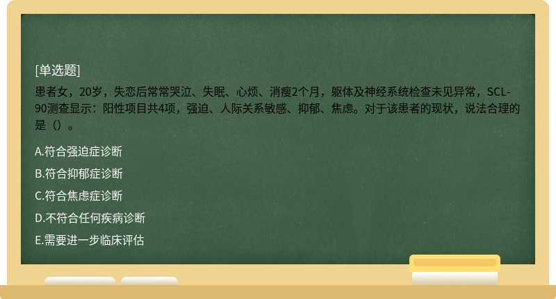 患者女，20岁，失恋后常常哭泣、失眠、心烦、消瘦2个月，躯体及神经系统检查未见异常，SCL-90测查显示：阳性项目共4项，强迫、人际关系敏感、抑郁、焦虑。对于该患者的现状，说法合理的是（）。