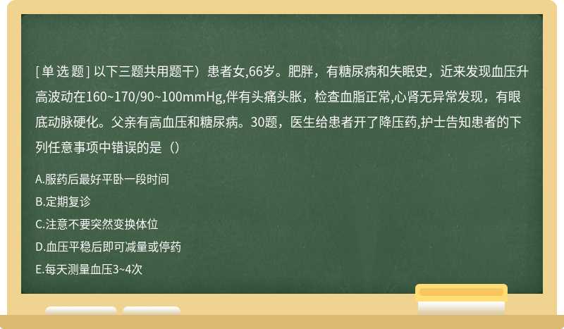 以下三题共用题干）患者女,66岁。肥胖，有糖尿病和失眠史，近来发现血压升高波动在160~170/90~100mmHg,伴有头痛头胀，检查血脂正常,心肾无异常发现，有眼底动脉硬化。父亲有高血压和糖尿病。30题，医生给患者开了降压药,护士告知患者的下列任意事项中错误的是（）