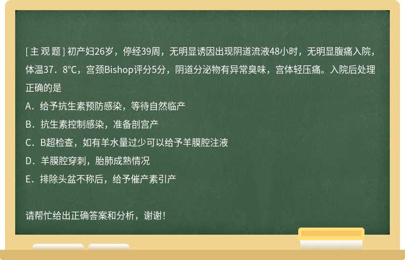 初产妇26岁，停经39周，无明显诱因出现阴道流液48小时，无明显腹痛入院，体温37．8℃，宫颈Bishop评分5