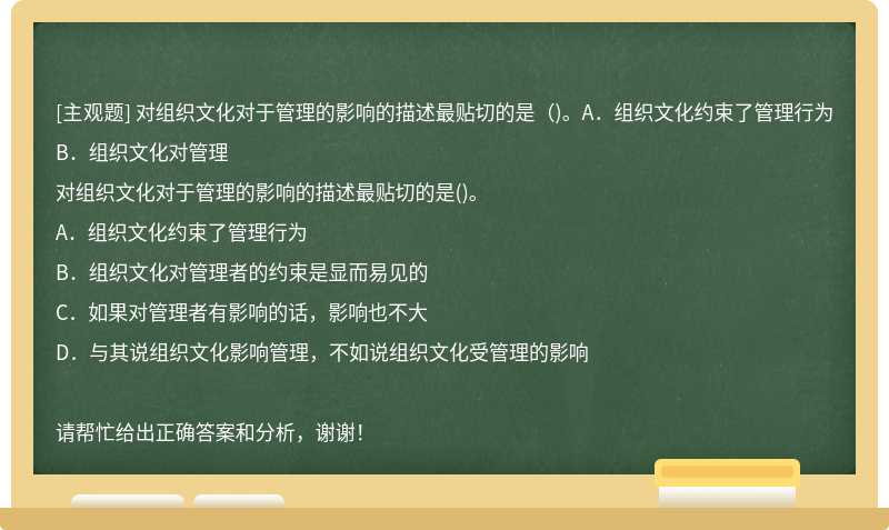 对组织文化对于管理的影响的描述最贴切的是（)。A．组织文化约束了管理行为B．组织文化对管理