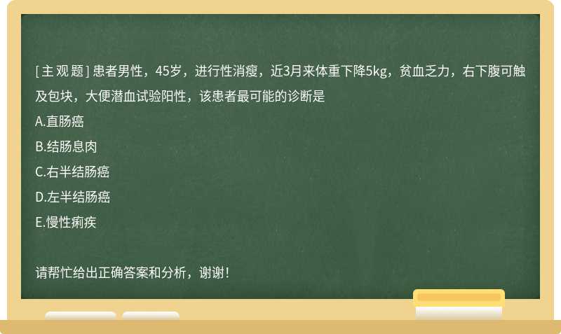 患者男性，45岁，进行性消瘦，近3月来体重下降5kg，贫血乏力，右下腹可触及包块，大便潜血试验阳性，该