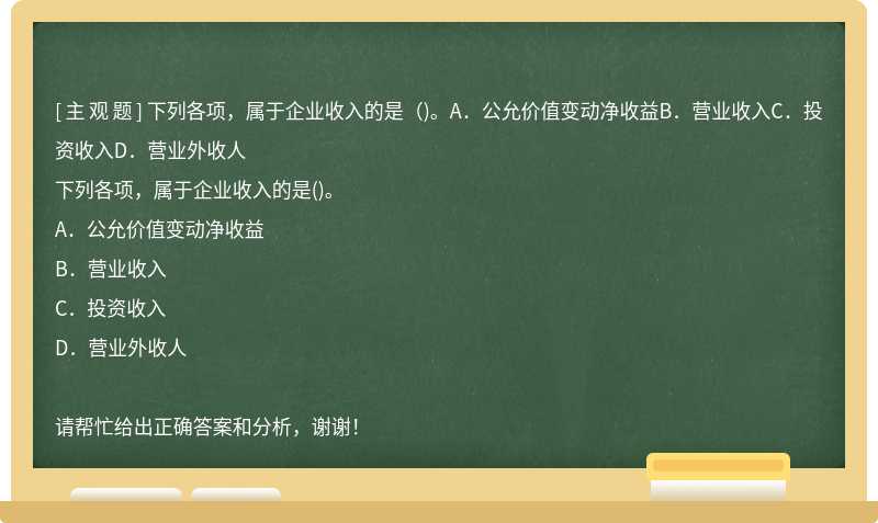 下列各项，属于企业收入的是（)。A．公允价值变动净收益B．营业收入C．投资收入D．营业外收人