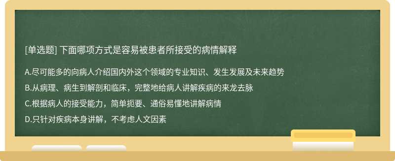 下面哪项方式是容易被患者所接受的病情解释A、尽可能多的向病人介绍国内外这个领域的专业知识