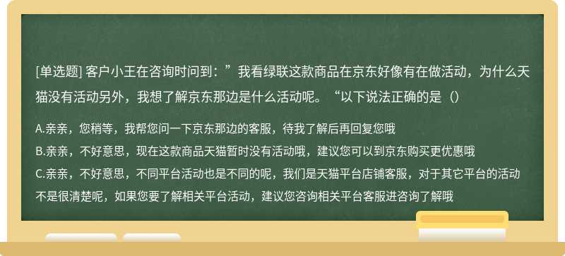 客户小王在咨询时问到：”我看绿联这款商品在京东好像有在做活动，为什么天猫没有活动另外，我想了解京东那边是什么活动呢。“以下说法正确的是（）