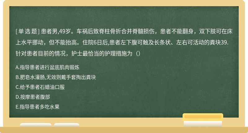 患者男,49岁。车祸后致脊柱骨折合并脊髓损伤，患者不能翻身，双下肢可在床上水平挪动，但不能抬高。住院6日后,患者左下腹可触及长条状、左右可活动的粪块39.针对患者目前的情况，护士最恰当的护理措施为（）