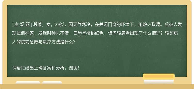 段某，女，29岁，因天气寒冷，在关闭门窗的环境下，用炉火取暖。后被人发现晕倒在家，发现时神志不清，口