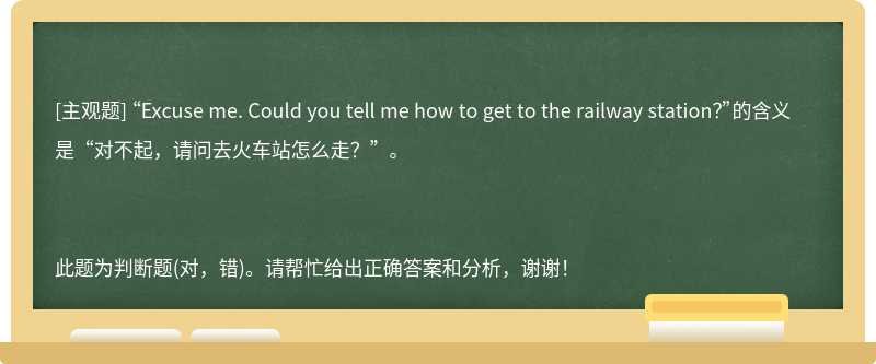 “Excuse me. Could you tell me how to get to the railway station？”的含义是“对不起，请问去火