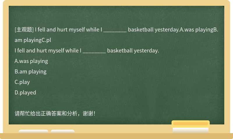 I fell and hurt myself while I ________ basketball yesterday.A.was playingB.am playingC.pl