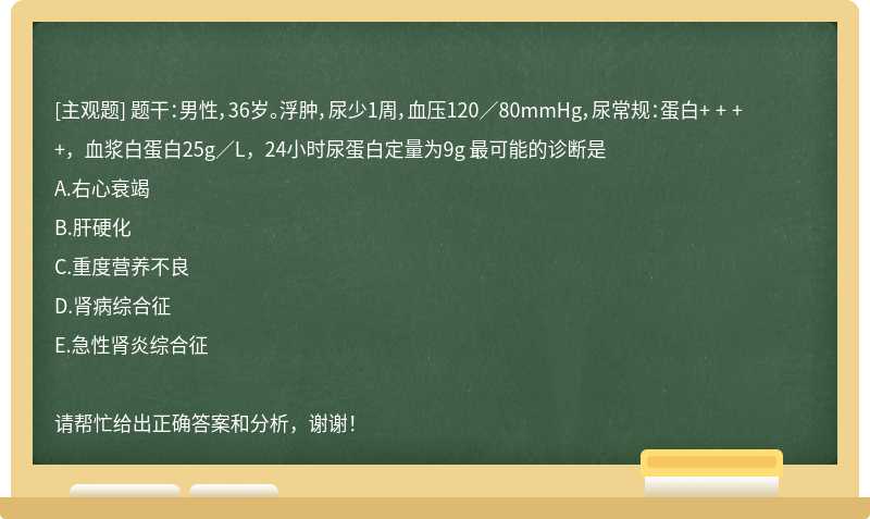 题干：男性，36岁。浮肿，尿少1周，血压120／80mmHg，尿常规：蛋白+ + + +，血浆白蛋白25g／L，24小时尿蛋白