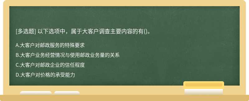 以下选项中，属于大客户调查主要内容的有（)。A.大客户对邮政服务的特殊要求B.大客户业务经营情况与