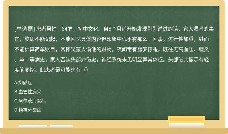 患者男性，84岁，初中文化。自8个月前开始发现刚刚说过的话、家人嘱咐的事宜，旋即不能记起，不能回忆具体内容但印象中似乎有那么一回事，进行性加重，继而不能计算简单账目，常怀疑家人偷他的财物，夜间常有噩梦惊醒。既往无高血压、脑炎、卒中等病史，家人否认头部外伤史，神经系统未见明显异常体征。头部磁共振示有轻度脑萎缩。此患者最可能患有（）