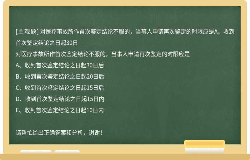 对医疗事故所作首次鉴定结论不服的，当事人申请再次鉴定的时限应是A、收到首次鉴定结论之日起30日