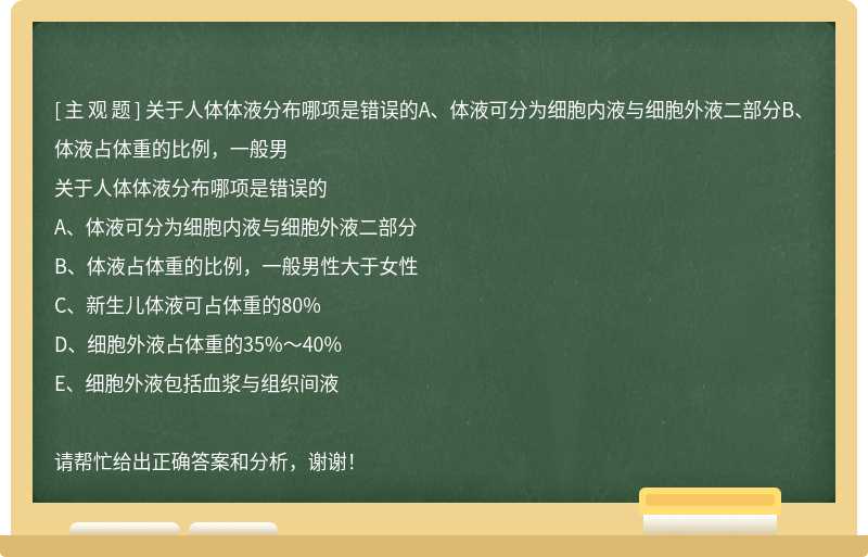 关于人体体液分布哪项是错误的A、体液可分为细胞内液与细胞外液二部分B、体液占体重的比例，一般男