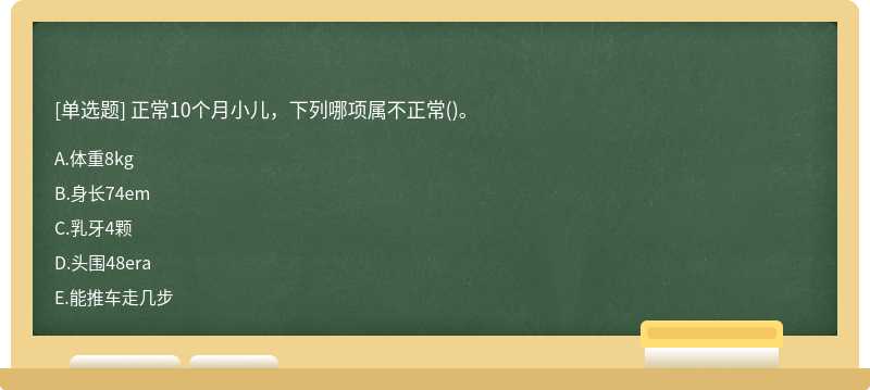 正常10个月小儿，下列哪项属不正常（)。A.体重8kgB.身长74emC.乳牙4颗D.头围48eraE.能推车走几步