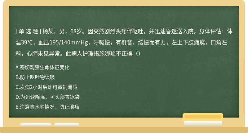 杨某，男，68岁。因突然剧烈头痛伴呕吐，并迅速昏迷送入院。身体评估：体温39℃，血压195/140mmHg，呼吸慢，有鼾音，缓慢而有力，左上下肢瘫痪，口角左斜，心肺未见异常。此病人护理措施哪项不正确（）