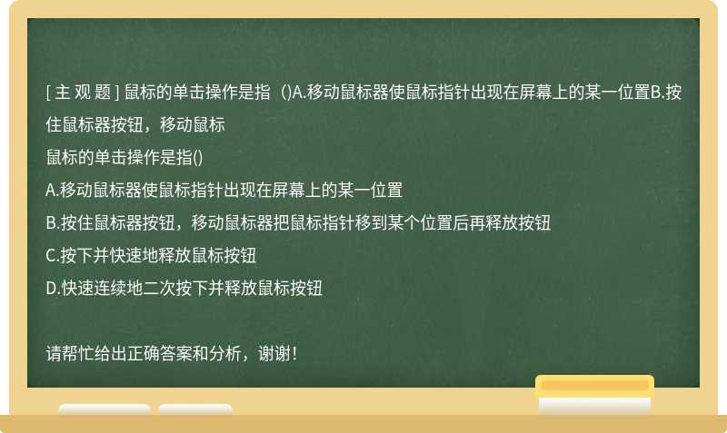 鼠标的单击操作是指（)A.移动鼠标器使鼠标指针出现在屏幕上的某一位置B.按住鼠标器按钮，移动鼠标