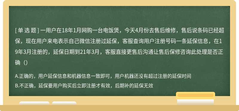 一用户在18年1月网购一台电饭煲，今天4月份去售后维修，售后说条码已经超保，现在用户来电表示自己微信注册过延保，客服查询用户注册号码一条延保信息，在19年3月注册的，延保日期到21年3月，客服直接更售后沟通让售后保修咨询此处理是否正确（）