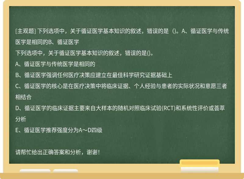 下列选项中，关于循证医学基本知识的叙述，错误的是（)。A、循证医学与传统医学是相同的B、循证医学