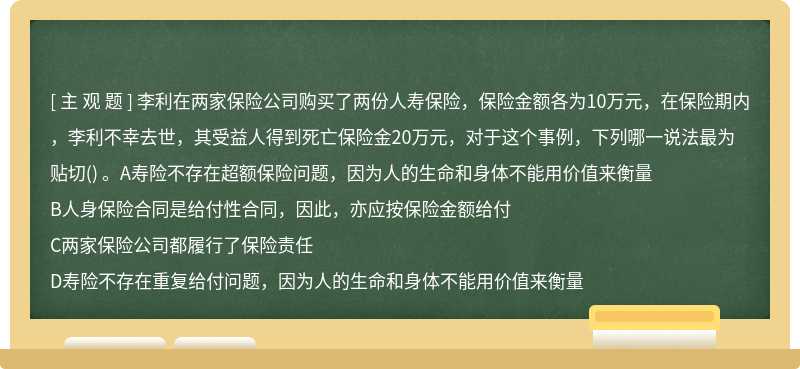 李利在两家保险公司购买了两份人寿保险，保险金额各为10万元，在保险期内，李利不幸去世，其受益