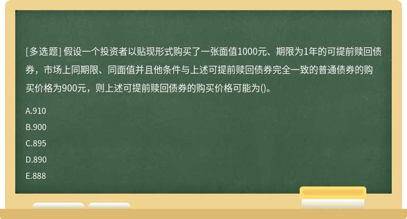 假设一个投资者以贴现形式购买了一张面值1000元、期限为1年的可提前赎回债券，市场上同期限、同面值并且他条件与上述可提前赎回债券完全一致的普通债券的购买价格为900元，则上述可提前赎回债券的购买价格可能为()。