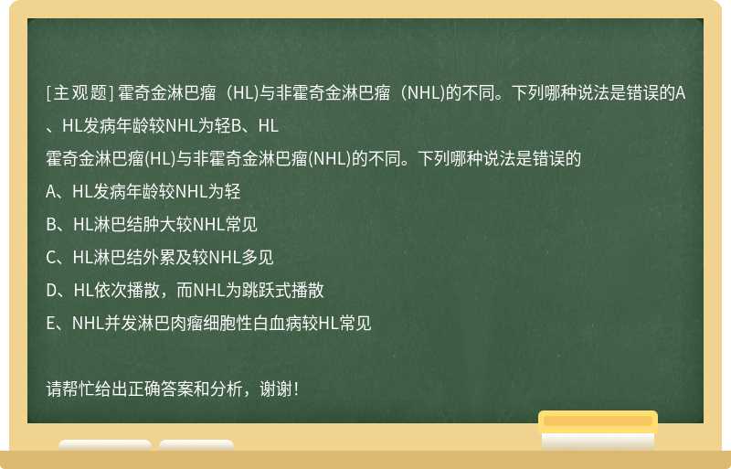 霍奇金淋巴瘤（HL)与非霍奇金淋巴瘤（NHL)的不同。下列哪种说法是错误的A、HL发病年龄较NHL为轻B、HL