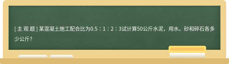 某混凝土施工配合比为0.5∶1∶2∶3试计算50公斤水泥，用水。砂和碎石各多少公斤？