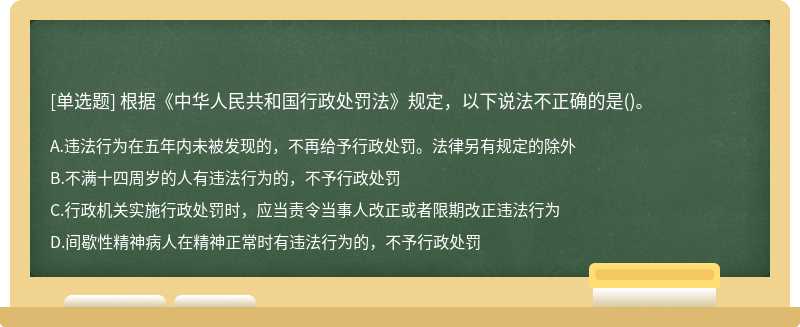 根据《中华人民共和国行政处罚法》规定，以下说法不正确的是（)。A、违法行为在五年内未被发现的，不
