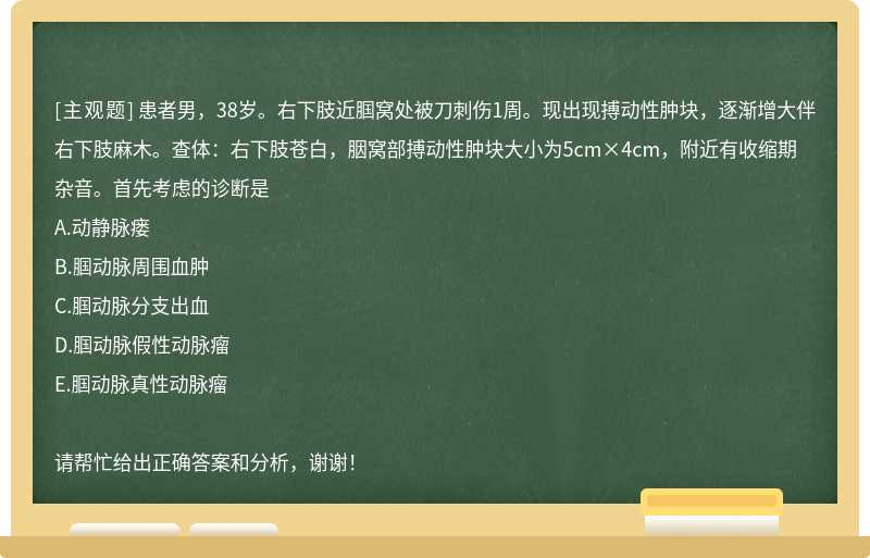 患者男，38岁。右下肢近腘窝处被刀刺伤1周。现出现搏动性肿块，逐渐增大伴右下肢麻木。查体：右下肢苍