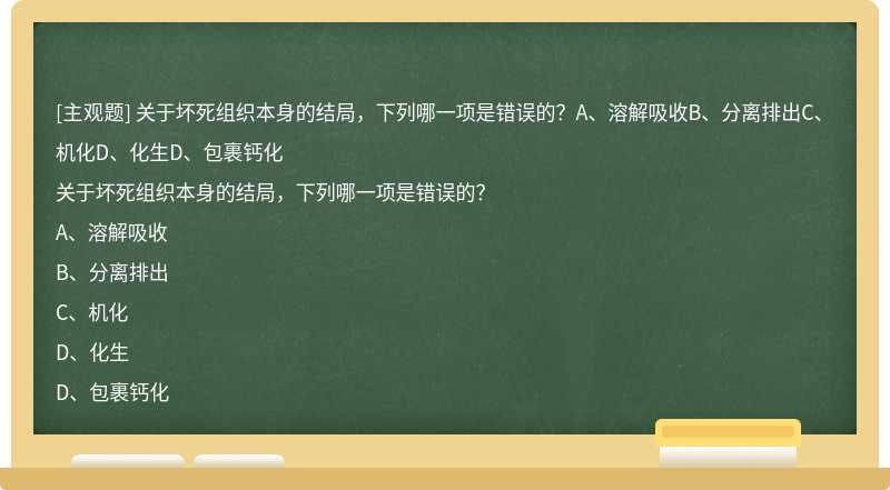 关于坏死组织本身的结局，下列哪一项是错误的？A、溶解吸收B、分离排出C、机化D、化生D、包裹钙化