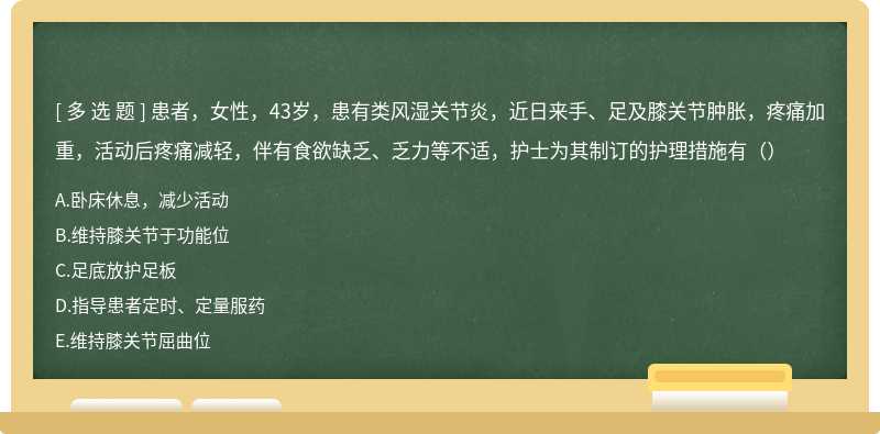 患者，女性，43岁，患有类风湿关节炎，近日来手、足及膝关节肿胀，疼痛加重，活动后疼痛减轻，伴有食欲缺乏、乏力等不适，护士为其制订的护理措施有（）