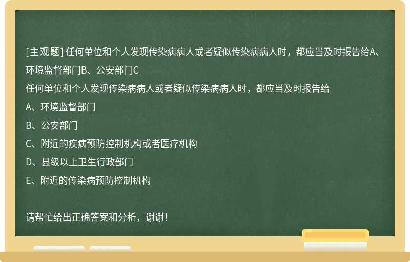 任何单位和个人发现传染病病人或者疑似传染病病人时，都应当及时报告给A、环境监督部门B、公安部门C