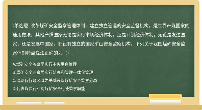 改革煤矿安全监察管理体制，建立独立管理的安全监督机构，是世界产煤国家的通用做法，其他产煤国家无论是实行市场经济体制，还是计划经济体制，无论是发达国家，还是发展中国家，都设有独立的国家矿山安全监察机构。下列关于我国煤矿安全监察体制特点说法正确的为（）。