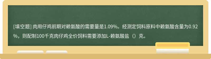 肉用仔鸡前期对赖氨酸的需要量是1.09%。经测定饲料原料中赖氨酸含量为0.92%，则配制100千克肉仔鸡全价饲料需要添加L-赖氨酸盐（）克。