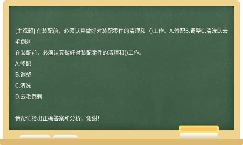 在装配前，必须认真做好对装配零件的清理和（)工作。A.修配B.调整C.清洗D.去毛倒刺