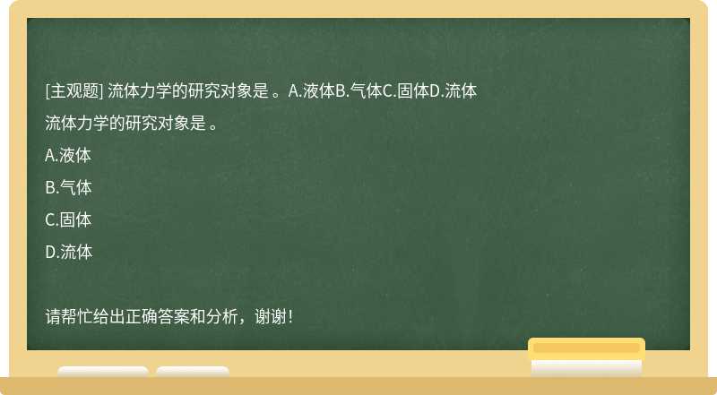 流体力学的研究对象是 。A.液体B.气体C.固体D.流体