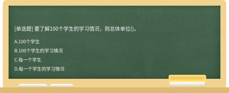 要了解100个学生的学习情况，则总体单位（)。A.100个学生B.100个学生的学习情况C.每一个学生D.每